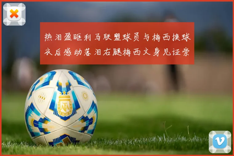 热泪盈眶利马联盟球员与梅西换球衣后感动落泪右腿梅西文身见证崇拜之情