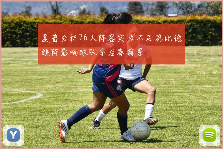 夏普分析76人阵容实力不足恩比德缺阵影响球队季后赛前景