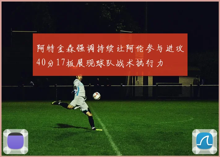 阿特金森强调持续让阿伦参与进攻40分17板展现球队战术执行力