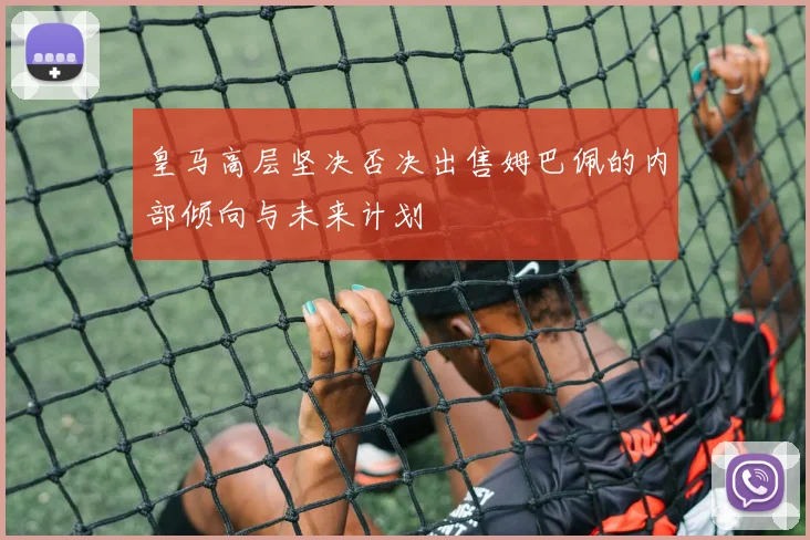 皇马高层坚决否决出售姆巴佩的内部倾向与未来计划