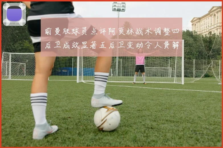 前曼联球员点评阿莫林战术调整四后卫成效显著五后卫变动令人费解