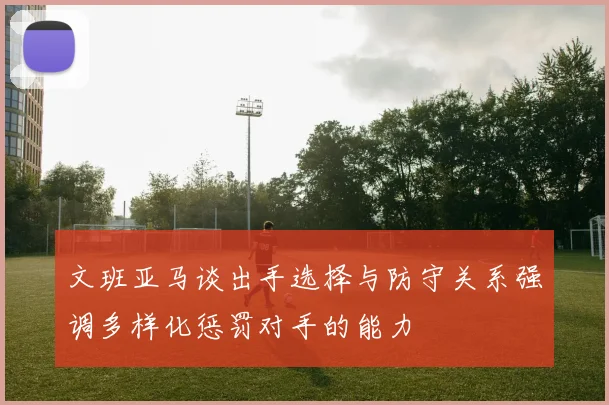 文班亚马谈出手选择与防守关系强调多样化惩罚对手的能力