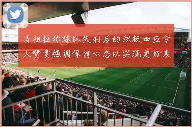 马祖拉称球队失利后的积极回应令人赞赏强调保持心态以实现更好表现