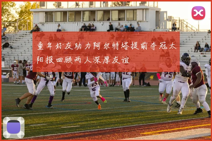 童年好友助力阿尔特塔提前夺冠太阳报回顾两人深厚友谊