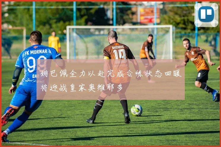 姆巴佩全力以赴完成合练状态回暖将迎战皇家奥维耶多