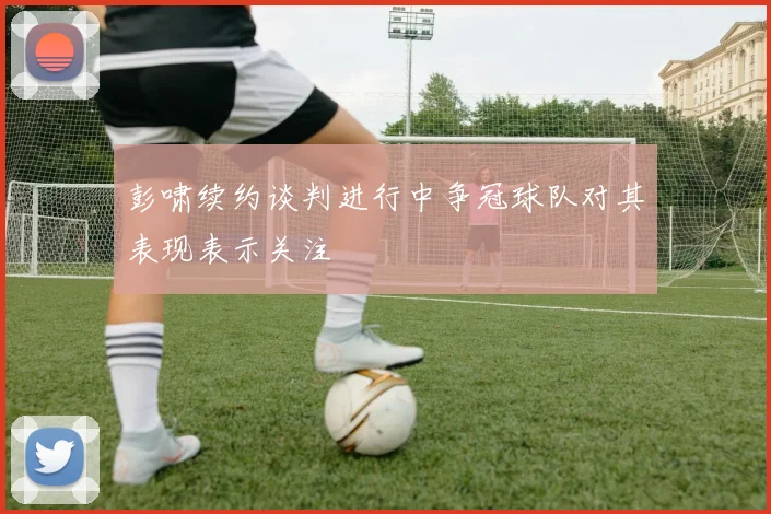 彭啸续约谈判进行中争冠球队对其表现表示关注