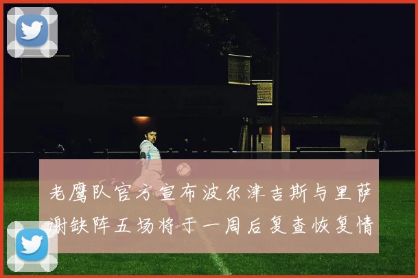老鹰队官方宣布波尔津吉斯与里萨谢缺阵五场将于一周后复查恢复情况