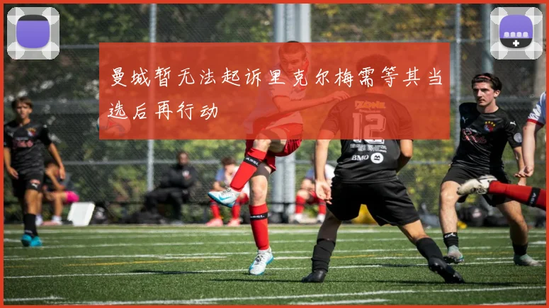 曼城暂无法起诉里克尔梅需等其当选后再行动