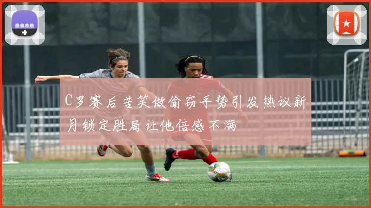 C罗赛后苦笑做偷窃手势引发热议新月锁定胜局让他倍感不满