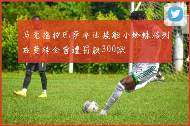 马竞指控巴萨非法接触小蜘蛛格列兹曼转会曾遭罚款300欧