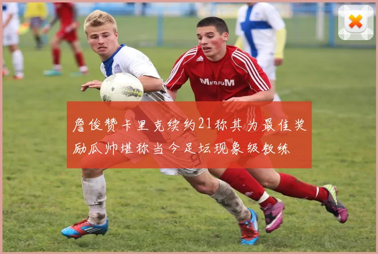 詹俊赞卡里克续约21称其为最佳奖励瓜帅堪称当今足坛现象级教练