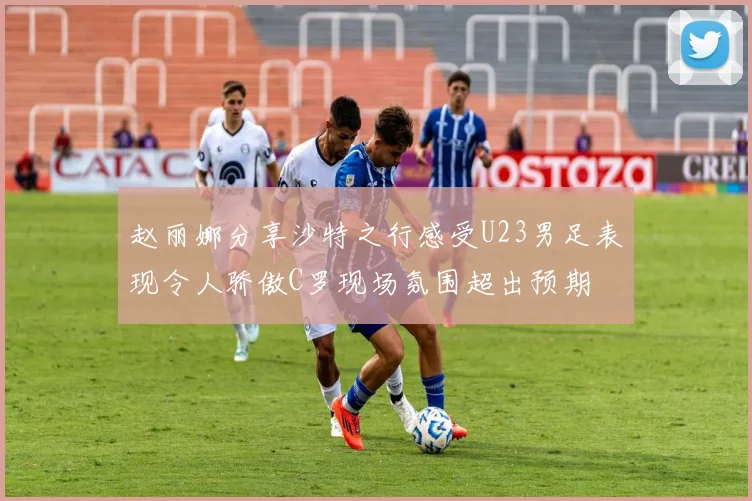 赵丽娜分享沙特之行感受U23男足表现令人骄傲C罗现场氛围超出预期
