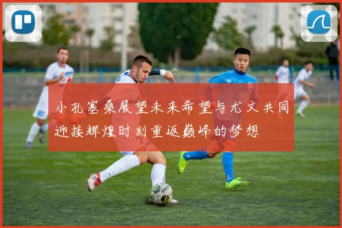 小孔塞桑展望未来希望与尤文共同迎接辉煌时刻重返巅峰的梦想